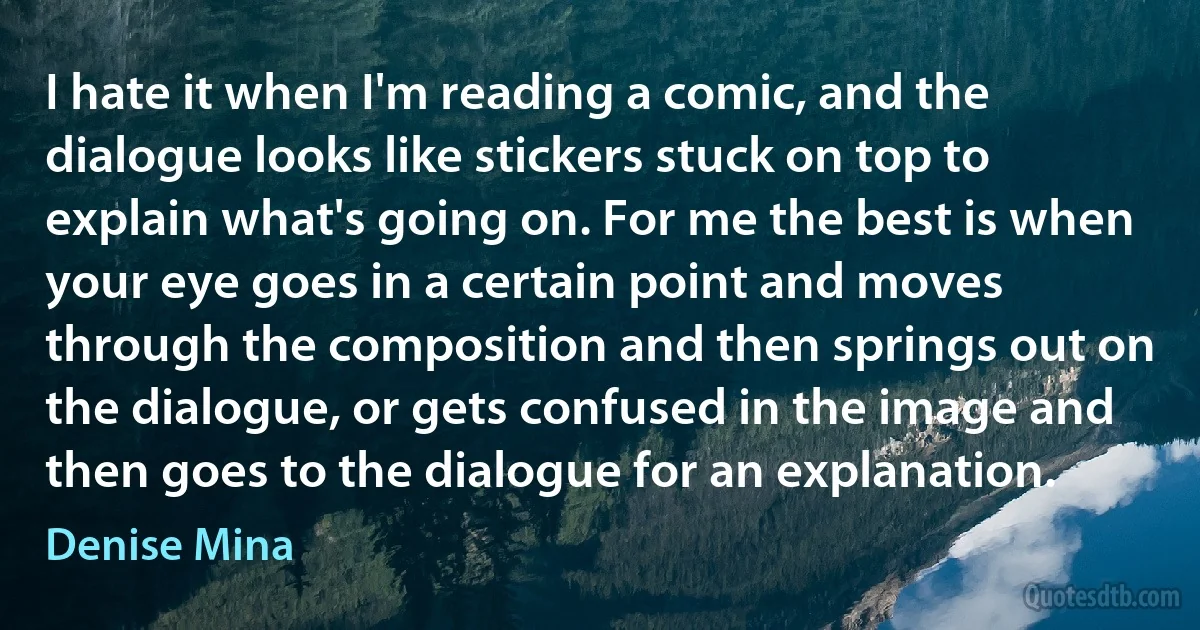 I hate it when I'm reading a comic, and the dialogue looks like stickers stuck on top to explain what's going on. For me the best is when your eye goes in a certain point and moves through the composition and then springs out on the dialogue, or gets confused in the image and then goes to the dialogue for an explanation. (Denise Mina)