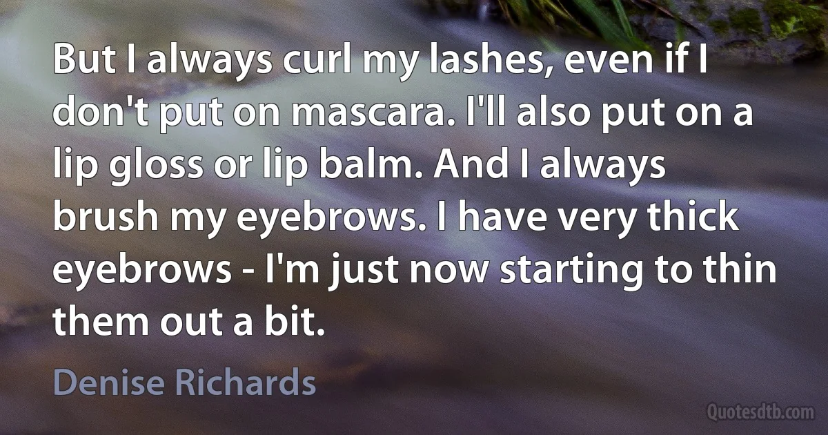 But I always curl my lashes, even if I don't put on mascara. I'll also put on a lip gloss or lip balm. And I always brush my eyebrows. I have very thick eyebrows - I'm just now starting to thin them out a bit. (Denise Richards)