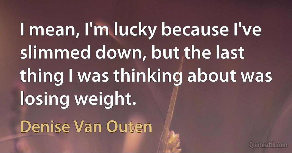 I mean, I'm lucky because I've slimmed down, but the last thing I was thinking about was losing weight. (Denise Van Outen)