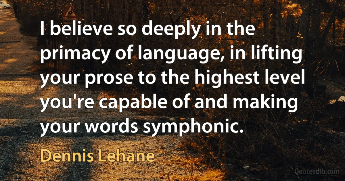 I believe so deeply in the primacy of language, in lifting your prose to the highest level you're capable of and making your words symphonic. (Dennis Lehane)