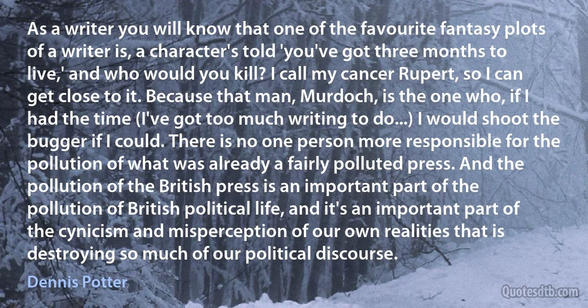 As a writer you will know that one of the favourite fantasy plots of a writer is, a character's told 'you've got three months to live,' and who would you kill? I call my cancer Rupert, so I can get close to it. Because that man, Murdoch, is the one who, if I had the time (I've got too much writing to do...) I would shoot the bugger if I could. There is no one person more responsible for the pollution of what was already a fairly polluted press. And the pollution of the British press is an important part of the pollution of British political life, and it's an important part of the cynicism and misperception of our own realities that is destroying so much of our political discourse. (Dennis Potter)