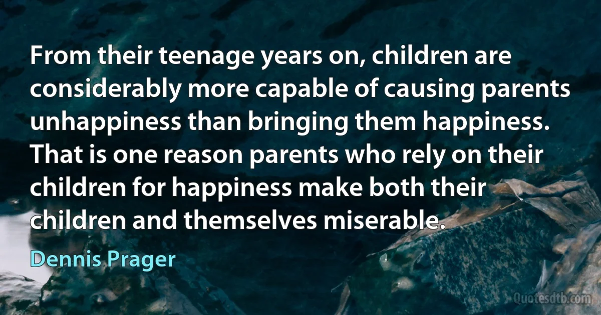 From their teenage years on, children are considerably more capable of causing parents unhappiness than bringing them happiness. That is one reason parents who rely on their children for happiness make both their children and themselves miserable. (Dennis Prager)