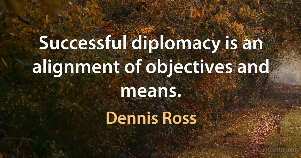 Successful diplomacy is an alignment of objectives and means. (Dennis Ross)