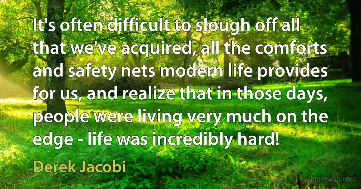 It's often difficult to slough off all that we've acquired, all the comforts and safety nets modern life provides for us, and realize that in those days, people were living very much on the edge - life was incredibly hard! (Derek Jacobi)