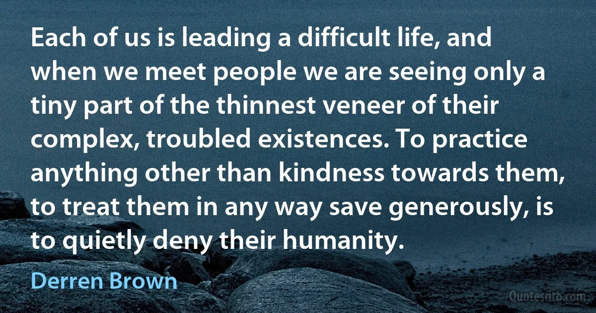 Each of us is leading a difficult life, and when we meet people we are seeing only a tiny part of the thinnest veneer of their complex, troubled existences. To practice anything other than kindness towards them, to treat them in any way save generously, is to quietly deny their humanity. (Derren Brown)