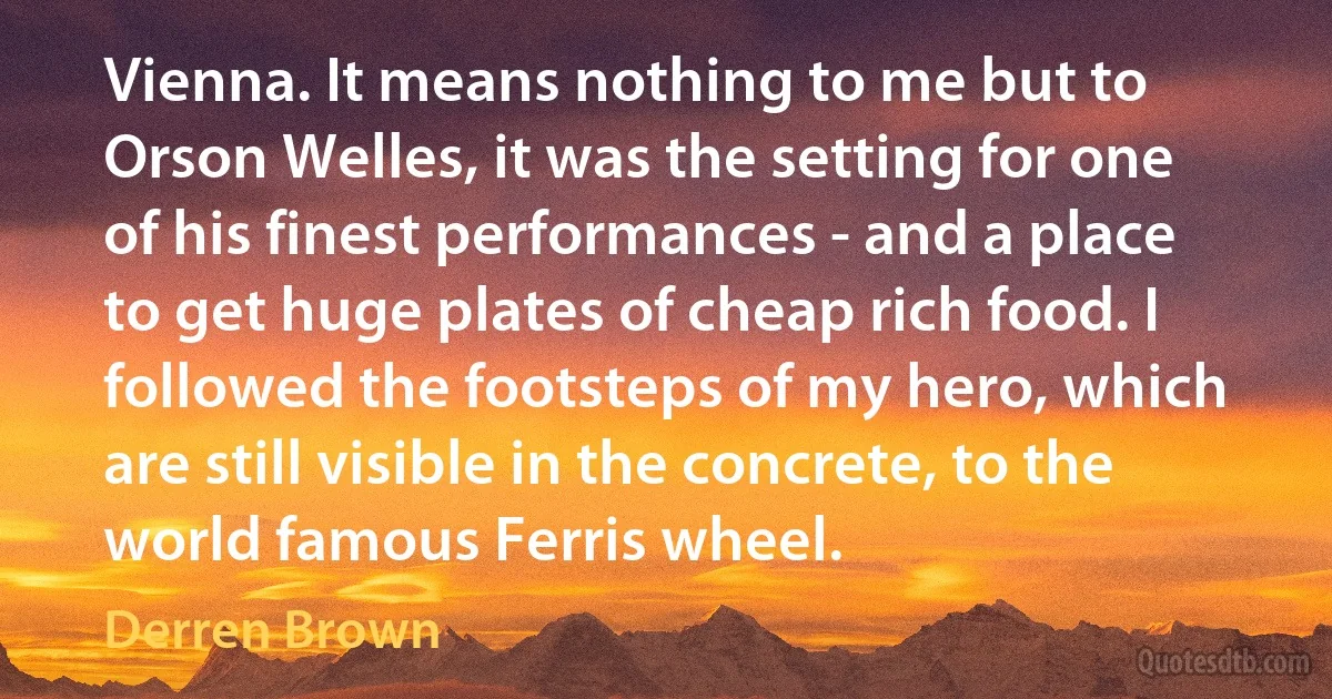 Vienna. It means nothing to me but to Orson Welles, it was the setting for one of his finest performances - and a place to get huge plates of cheap rich food. I followed the footsteps of my hero, which are still visible in the concrete, to the world famous Ferris wheel. (Derren Brown)