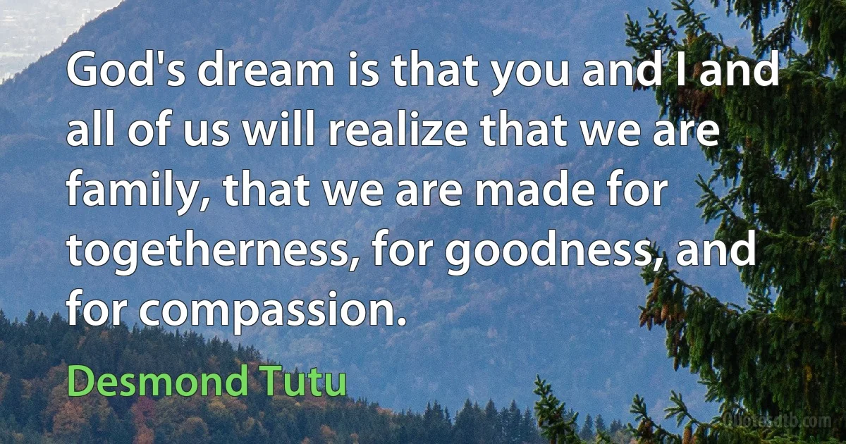 God's dream is that you and I and all of us will realize that we are family, that we are made for togetherness, for goodness, and for compassion. (Desmond Tutu)