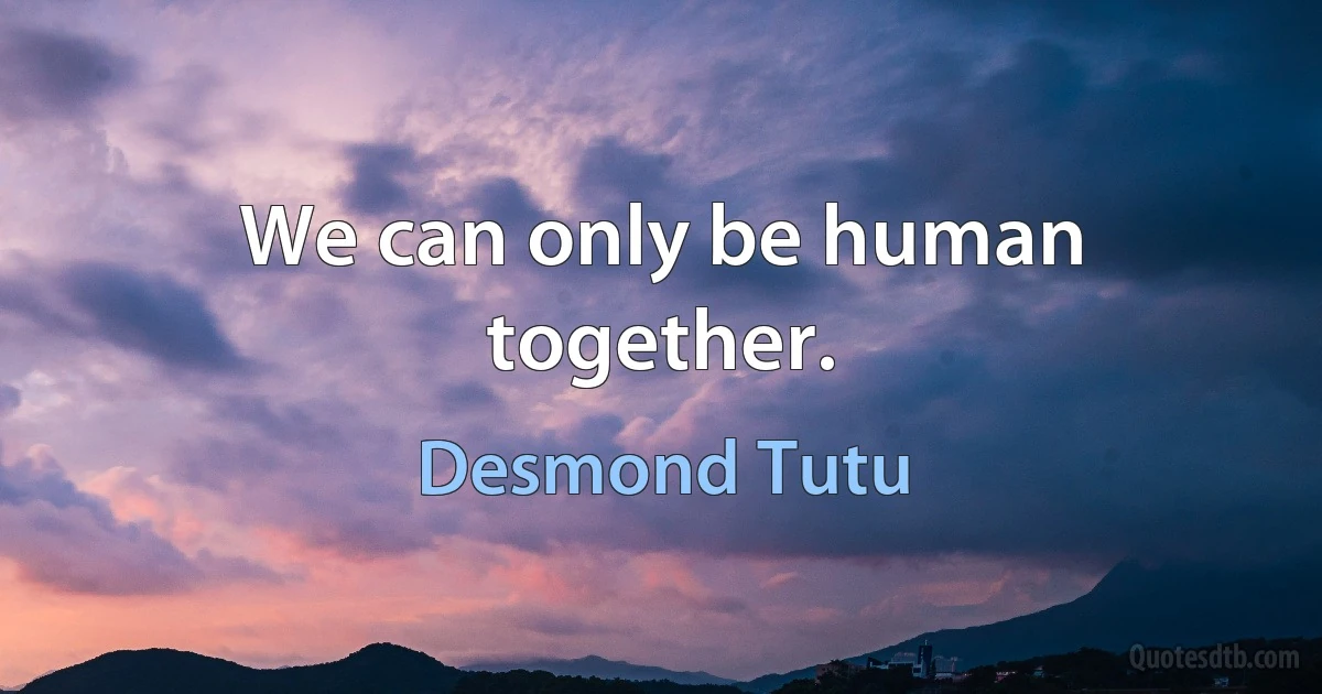 We can only be human together. (Desmond Tutu)