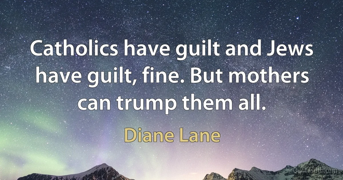 Catholics have guilt and Jews have guilt, fine. But mothers can trump them all. (Diane Lane)