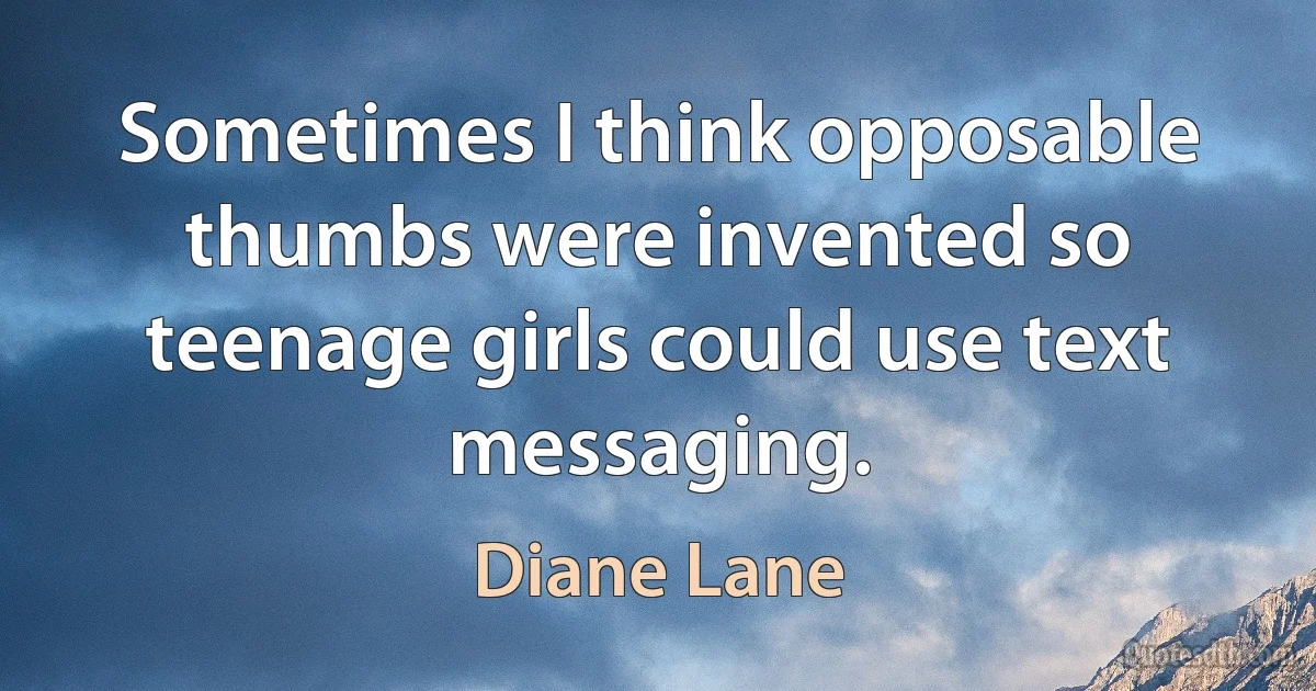 Sometimes I think opposable thumbs were invented so teenage girls could use text messaging. (Diane Lane)