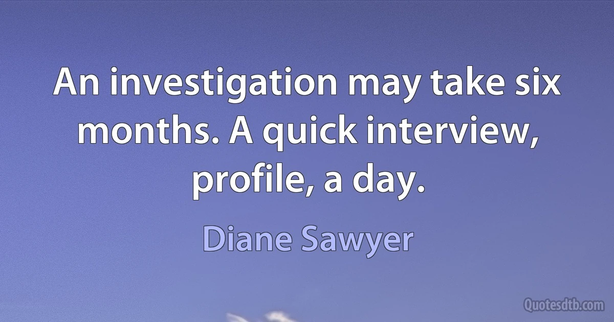 An investigation may take six months. A quick interview, profile, a day. (Diane Sawyer)