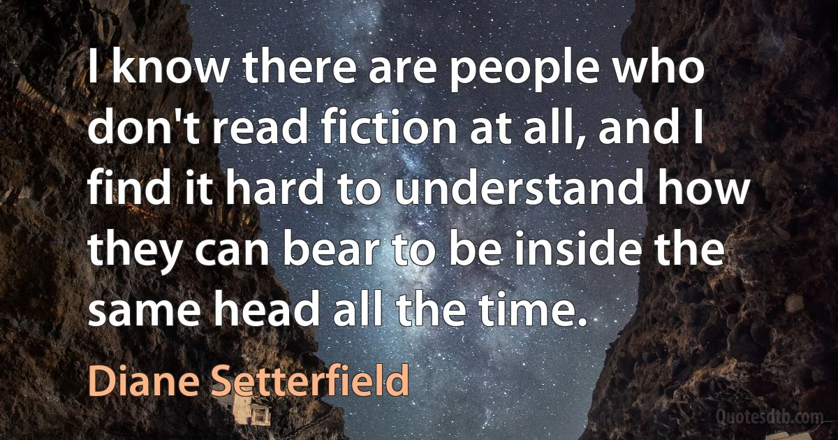 I know there are people who don't read fiction at all, and I find it hard to understand how they can bear to be inside the same head all the time. (Diane Setterfield)