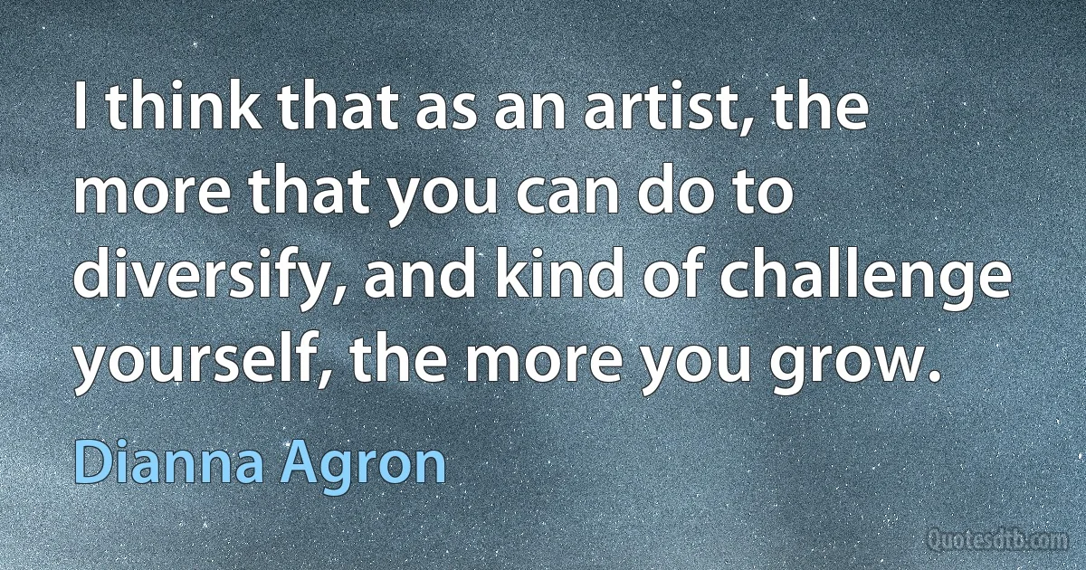 I think that as an artist, the more that you can do to diversify, and kind of challenge yourself, the more you grow. (Dianna Agron)