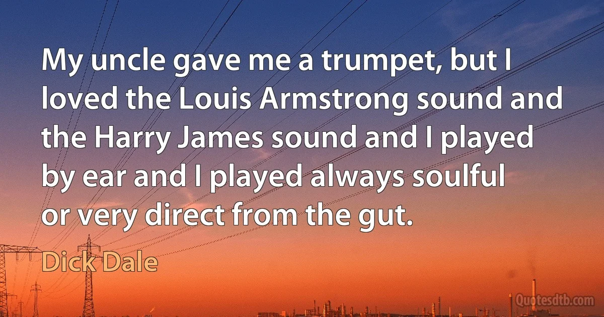 My uncle gave me a trumpet, but I loved the Louis Armstrong sound and the Harry James sound and I played by ear and I played always soulful or very direct from the gut. (Dick Dale)