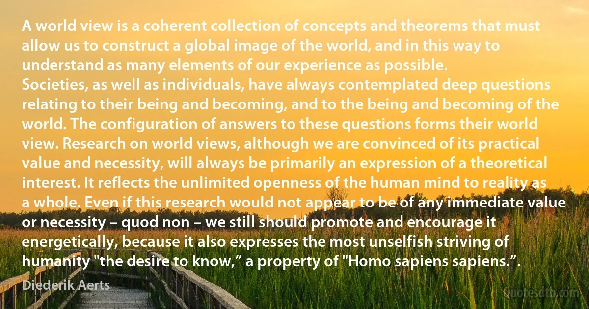 A world view is a coherent collection of concepts and theorems that must allow us to construct a global image of the world, and in this way to understand as many elements of our experience as possible.
Societies, as well as individuals, have always contemplated deep questions relating to their being and becoming, and to the being and becoming of the world. The configuration of answers to these questions forms their world view. Research on world views, although we are convinced of its practical value and necessity, will always be primarily an expression of a theoretical interest. It reflects the unlimited openness of the human mind to reality as a whole. Even if this research would not appear to be of any immediate value or necessity – quod non – we still should promote and encourage it energetically, because it also expresses the most unselfish striving of humanity "the desire to know,” a property of "Homo sapiens sapiens.”. (Diederik Aerts)