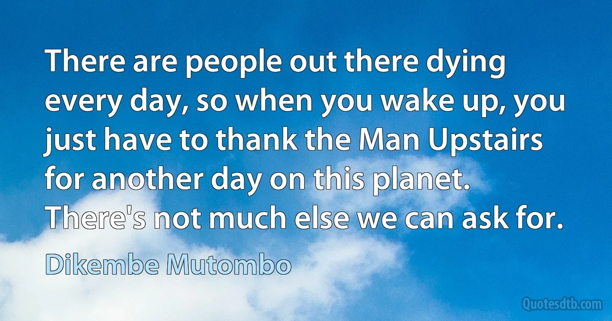 There are people out there dying every day, so when you wake up, you just have to thank the Man Upstairs for another day on this planet. There's not much else we can ask for. (Dikembe Mutombo)