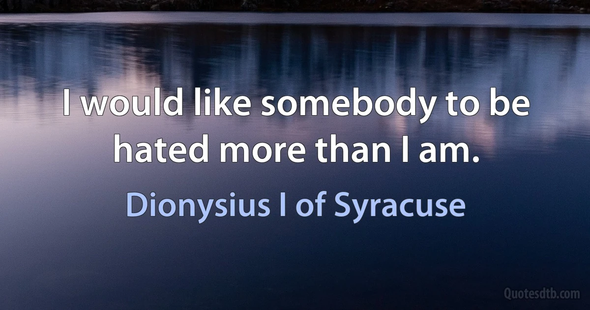 I would like somebody to be hated more than I am. (Dionysius I of Syracuse)