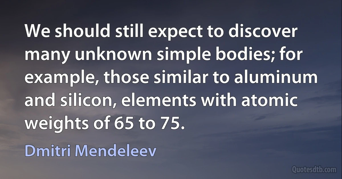 We should still expect to discover many unknown simple bodies; for example, those similar to aluminum and silicon, elements with atomic weights of 65 to 75. (Dmitri Mendeleev)