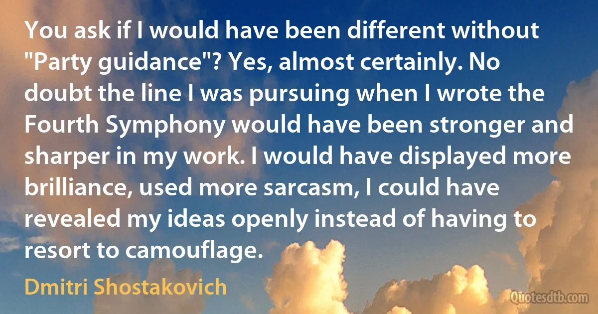 You ask if I would have been different without "Party guidance"? Yes, almost certainly. No doubt the line I was pursuing when I wrote the Fourth Symphony would have been stronger and sharper in my work. I would have displayed more brilliance, used more sarcasm, I could have revealed my ideas openly instead of having to resort to camouflage. (Dmitri Shostakovich)