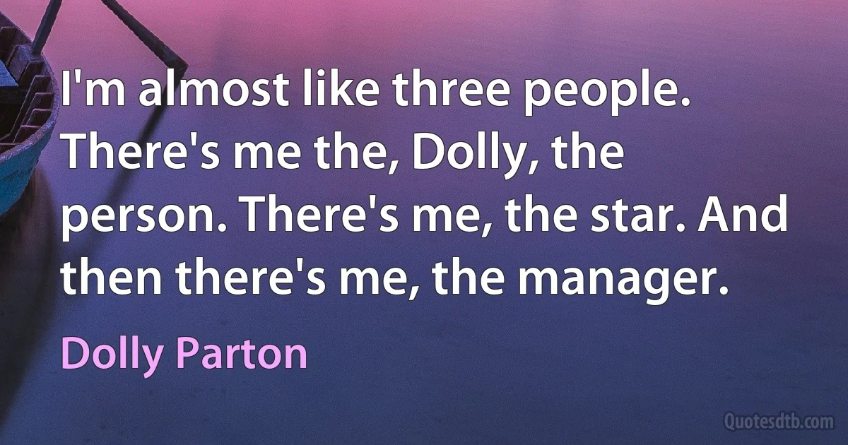 I'm almost like three people. There's me the, Dolly, the person. There's me, the star. And then there's me, the manager. (Dolly Parton)