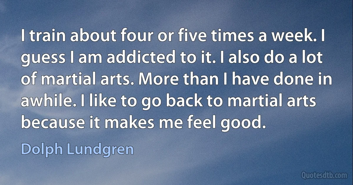 I train about four or five times a week. I guess I am addicted to it. I also do a lot of martial arts. More than I have done in awhile. I like to go back to martial arts because it makes me feel good. (Dolph Lundgren)