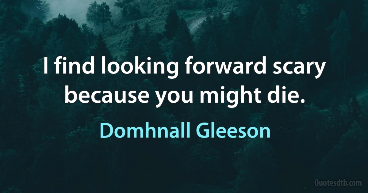 I find looking forward scary because you might die. (Domhnall Gleeson)