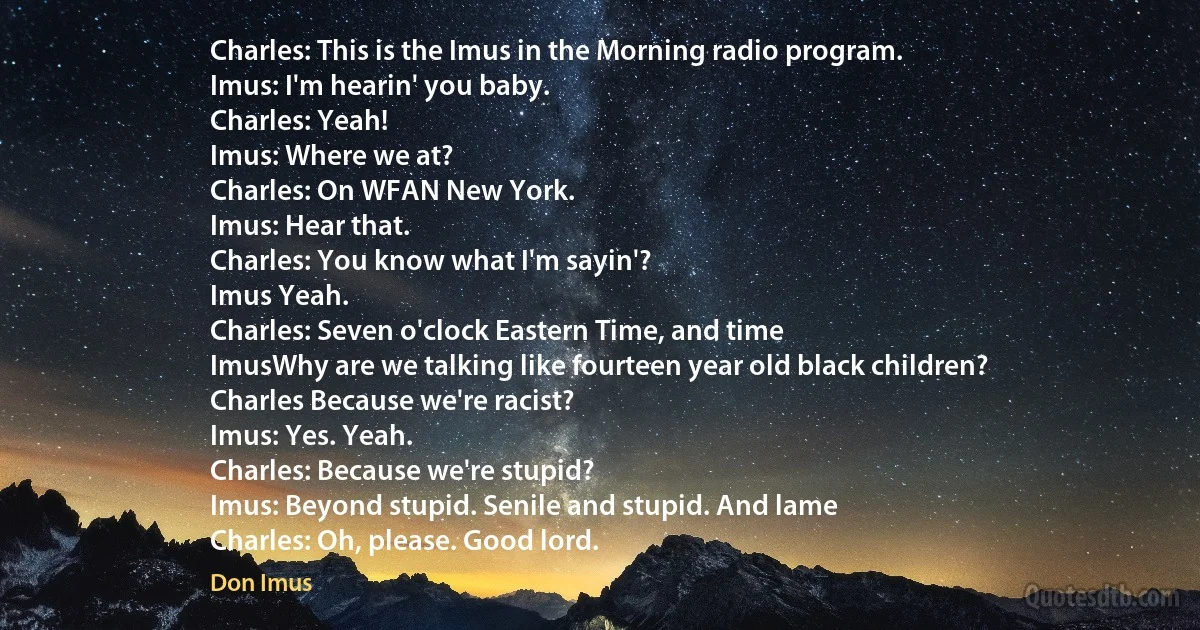 Charles: This is the Imus in the Morning radio program.
Imus: I'm hearin' you baby.
Charles: Yeah!
Imus: Where we at?
Charles: On WFAN New York.
Imus: Hear that.
Charles: You know what I'm sayin'?
Imus Yeah.
Charles: Seven o'clock Eastern Time, and time
ImusWhy are we talking like fourteen year old black children?
Charles Because we're racist?
Imus: Yes. Yeah.
Charles: Because we're stupid?
Imus: Beyond stupid. Senile and stupid. And lame
Charles: Oh, please. Good lord. (Don Imus)