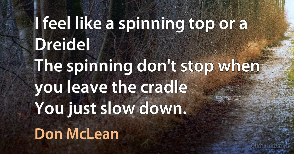 I feel like a spinning top or a Dreidel
The spinning don't stop when you leave the cradle
You just slow down. (Don McLean)