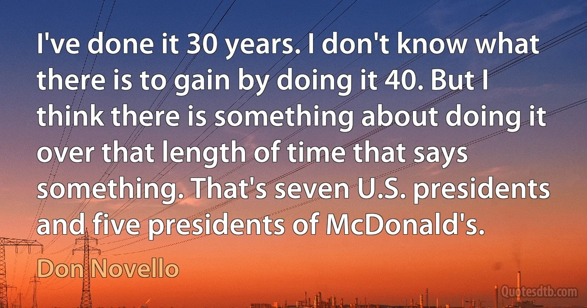 I've done it 30 years. I don't know what there is to gain by doing it 40. But I think there is something about doing it over that length of time that says something. That's seven U.S. presidents and five presidents of McDonald's. (Don Novello)