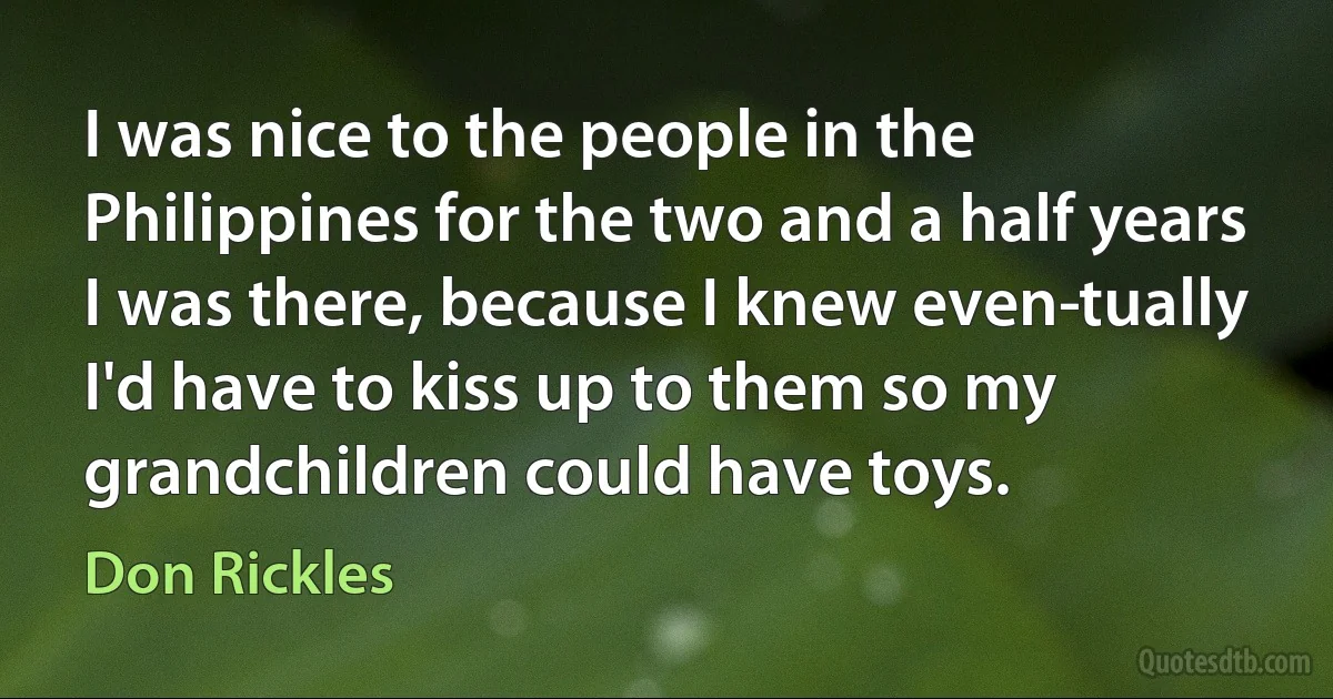 I was nice to the people in the Philippines for the two and a half years I was there, because I knew even­tually I'd have to kiss up to them so my grandchildren could have toys. (Don Rickles)