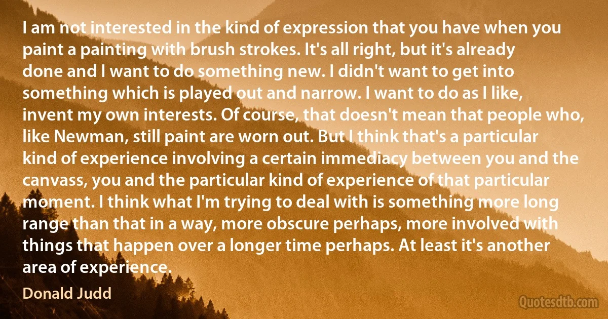 I am not interested in the kind of expression that you have when you paint a painting with brush strokes. It's all right, but it's already done and I want to do something new. I didn't want to get into something which is played out and narrow. I want to do as I like, invent my own interests. Of course, that doesn't mean that people who, like Newman, still paint are worn out. But I think that's a particular kind of experience involving a certain immediacy between you and the canvass, you and the particular kind of experience of that particular moment. I think what I'm trying to deal with is something more long range than that in a way, more obscure perhaps, more involved with things that happen over a longer time perhaps. At least it's another area of experience. (Donald Judd)