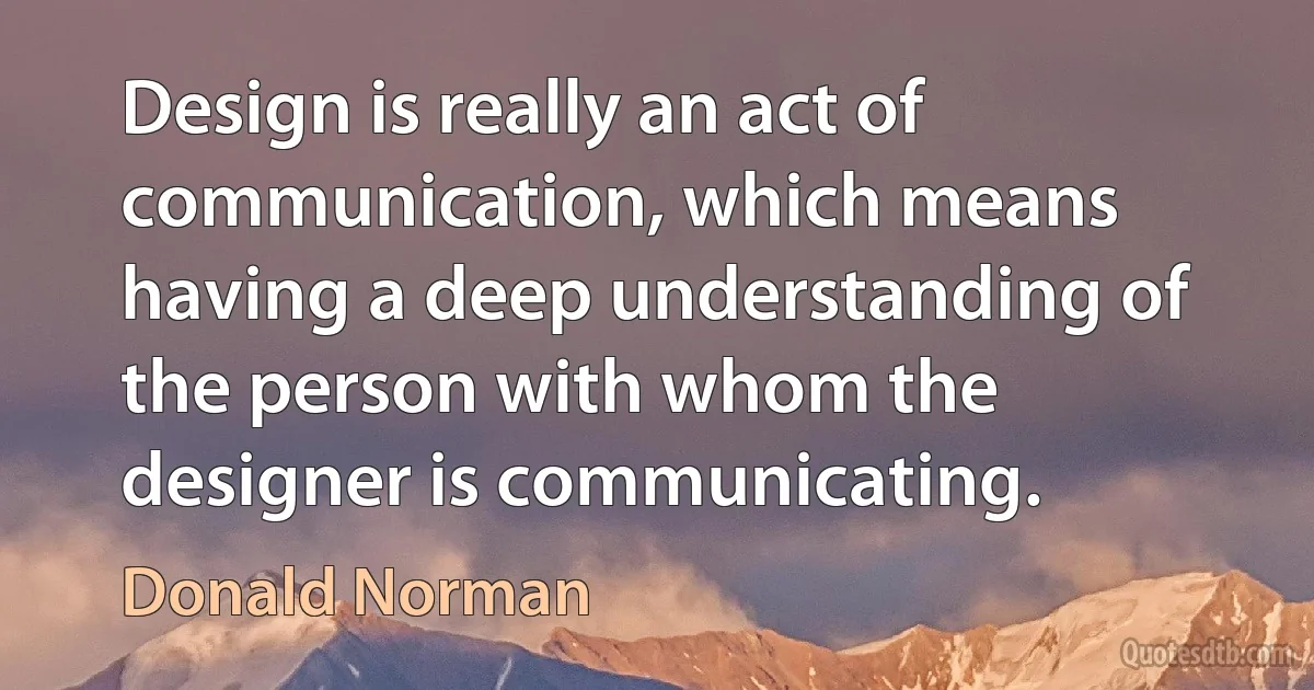 Design is really an act of communication, which means having a deep understanding of the person with whom the designer is communicating. (Donald Norman)