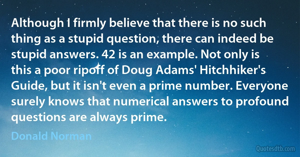 Although I firmly believe that there is no such thing as a stupid question, there can indeed be stupid answers. 42 is an example. Not only is this a poor ripoff of Doug Adams' Hitchhiker's Guide, but it isn't even a prime number. Everyone surely knows that numerical answers to profound questions are always prime. (Donald Norman)