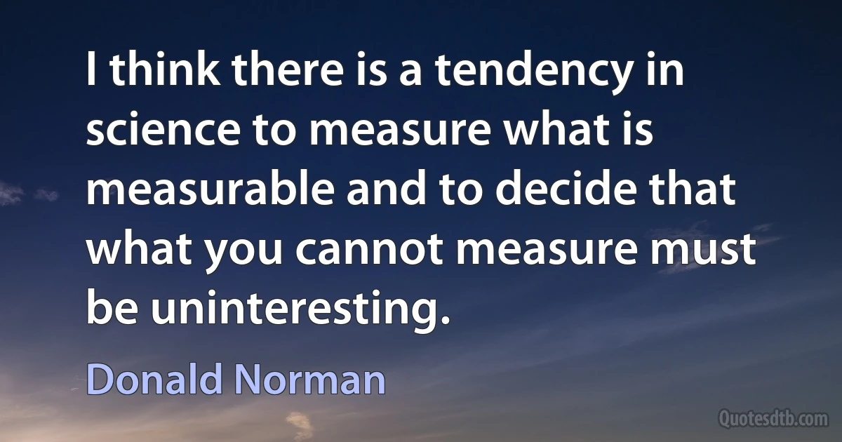 I think there is a tendency in science to measure what is measurable and to decide that what you cannot measure must be uninteresting. (Donald Norman)