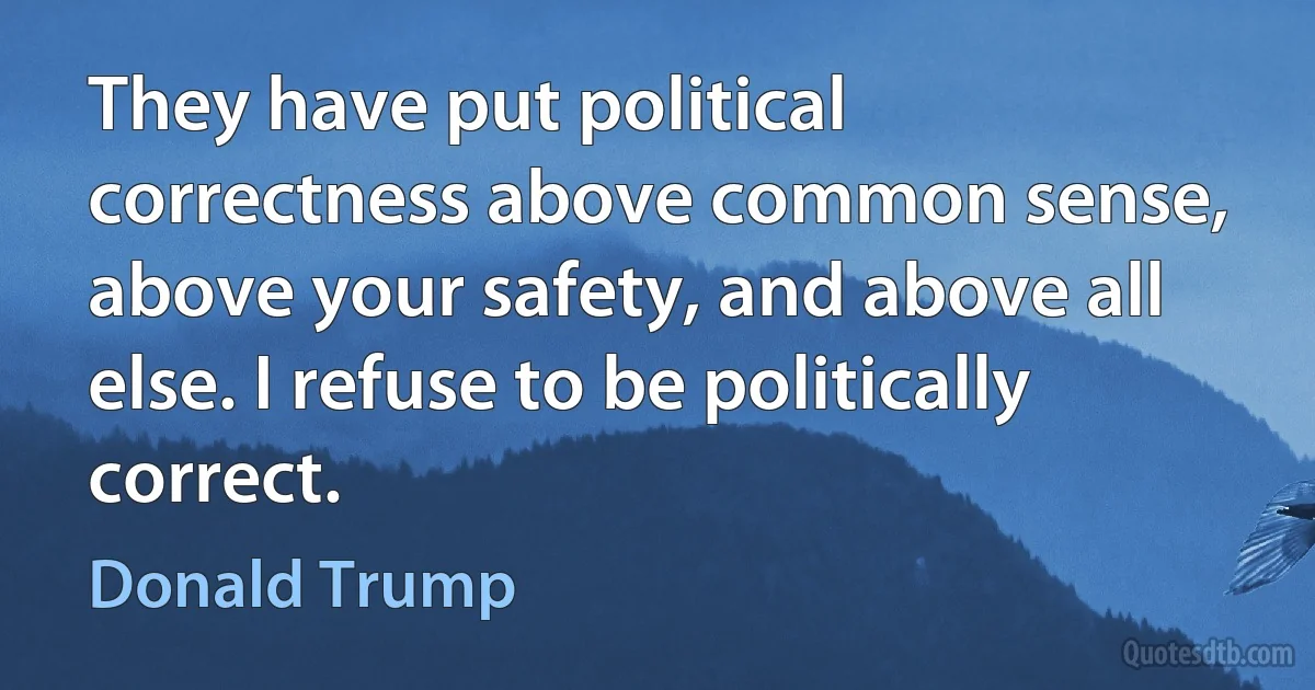 They have put political correctness above common sense, above your safety, and above all else. I refuse to be politically correct. (Donald Trump)