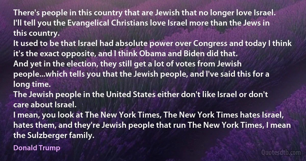 There's people in this country that are Jewish that no longer love Israel.
I'll tell you the Evangelical Christians love Israel more than the Jews in this country.
It used to be that Israel had absolute power over Congress and today I think it's the exact opposite, and I think Obama and Biden did that.
And yet in the election, they still get a lot of votes from Jewish people...which tells you that the Jewish people, and I've said this for a long time.
The Jewish people in the United States either don't like Israel or don't care about Israel.
I mean, you look at The New York Times, The New York Times hates Israel, hates them, and they're Jewish people that run The New York Times, I mean the Sulzberger family. (Donald Trump)