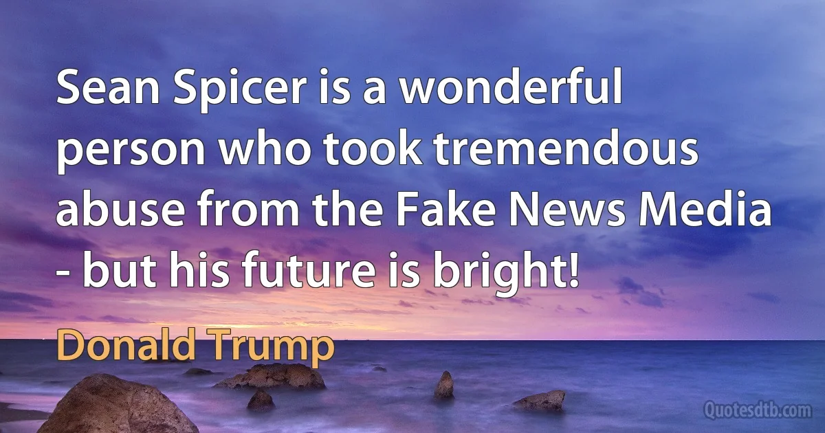 Sean Spicer is a wonderful person who took tremendous abuse from the Fake News Media - but his future is bright! (Donald Trump)