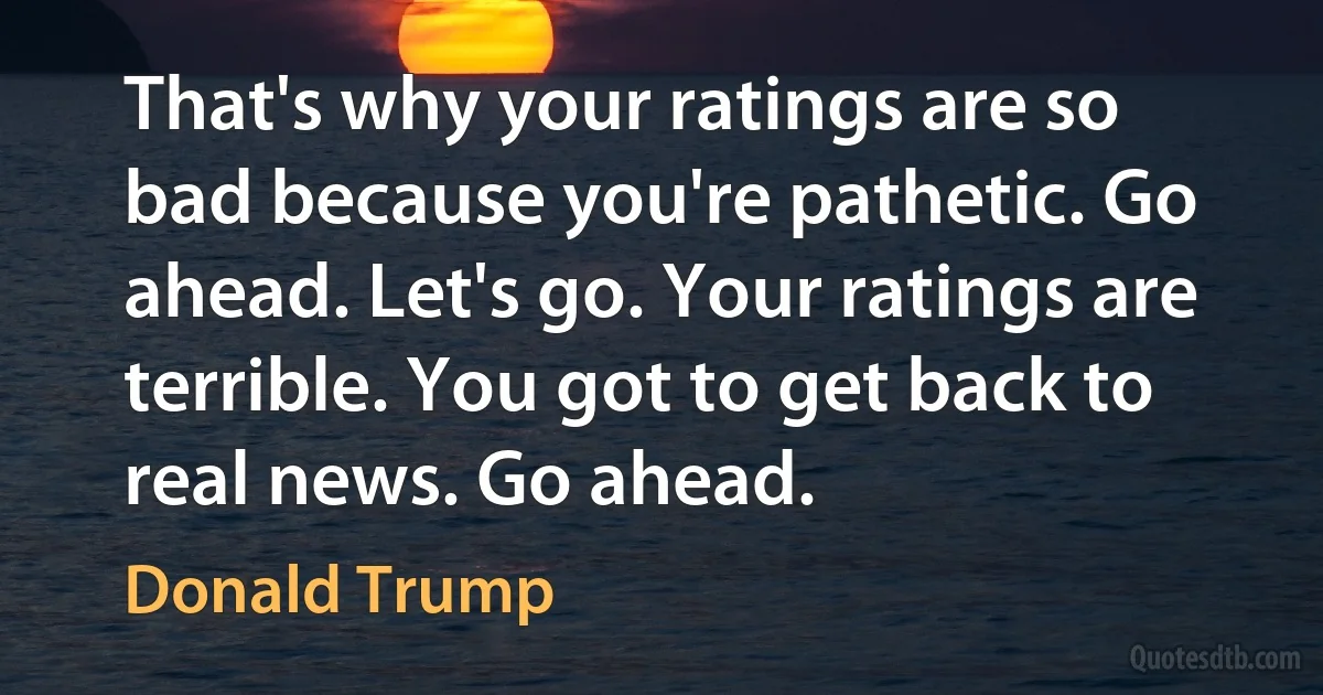 That's why your ratings are so bad because you're pathetic. Go ahead. Let's go. Your ratings are terrible. You got to get back to real news. Go ahead. (Donald Trump)