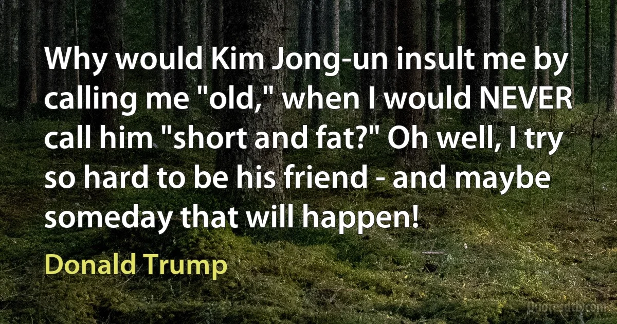 Why would Kim Jong-un insult me by calling me "old," when I would NEVER call him "short and fat?" Oh well, I try so hard to be his friend - and maybe someday that will happen! (Donald Trump)