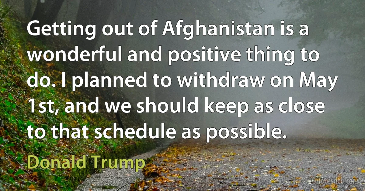 Getting out of Afghanistan is a wonderful and positive thing to do. I planned to withdraw on May 1st, and we should keep as close to that schedule as possible. (Donald Trump)