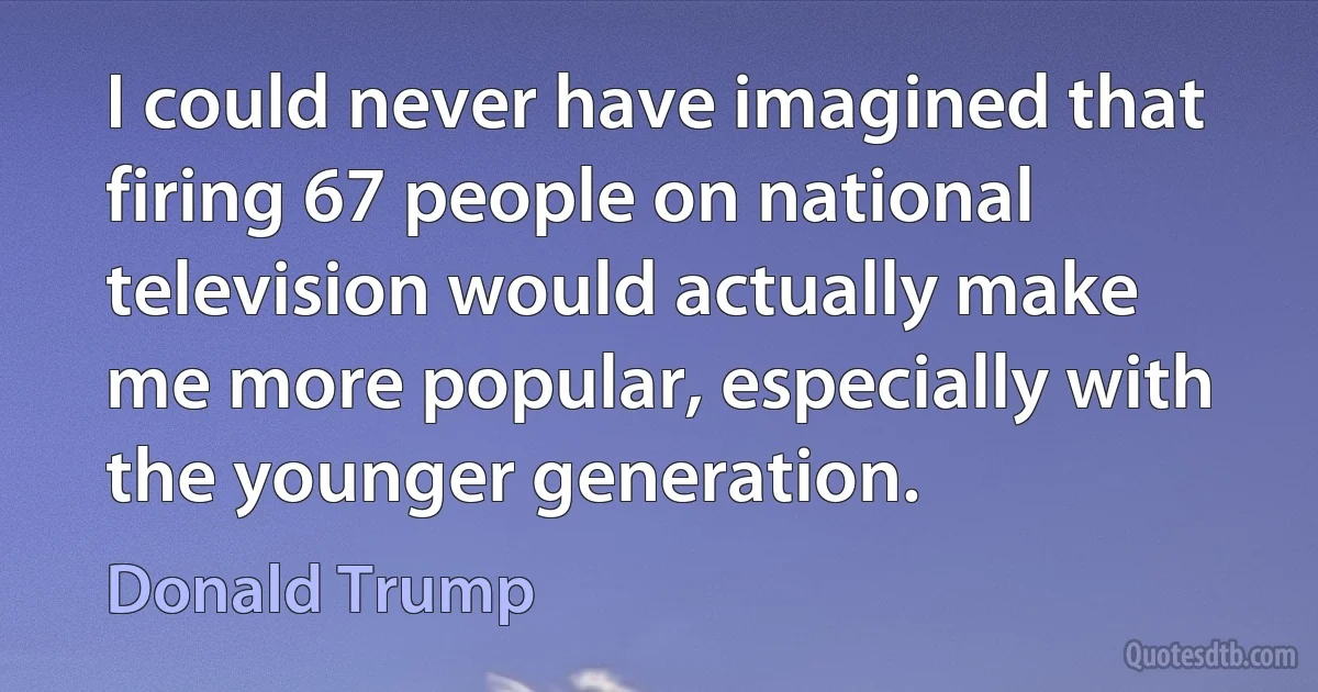 I could never have imagined that firing 67 people on national television would actually make me more popular, especially with the younger generation. (Donald Trump)