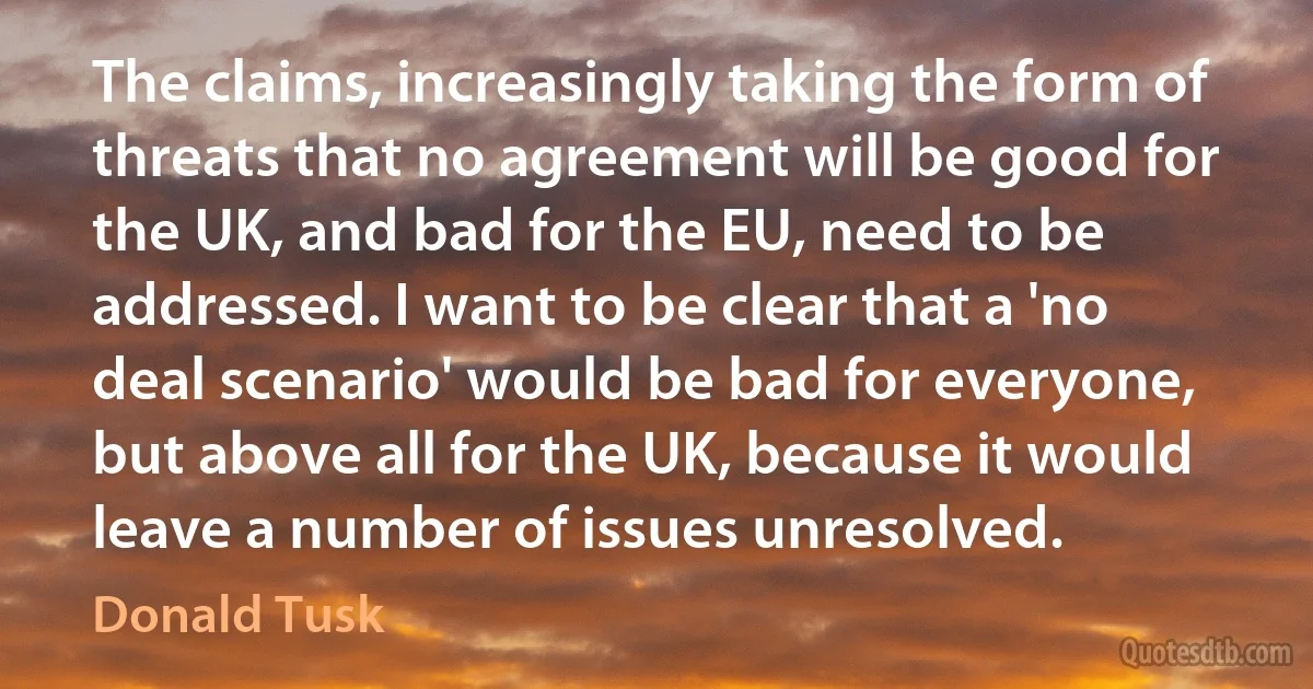 The claims, increasingly taking the form of threats that no agreement will be good for the UK, and bad for the EU, need to be addressed. I want to be clear that a 'no deal scenario' would be bad for everyone, but above all for the UK, because it would leave a number of issues unresolved. (Donald Tusk)