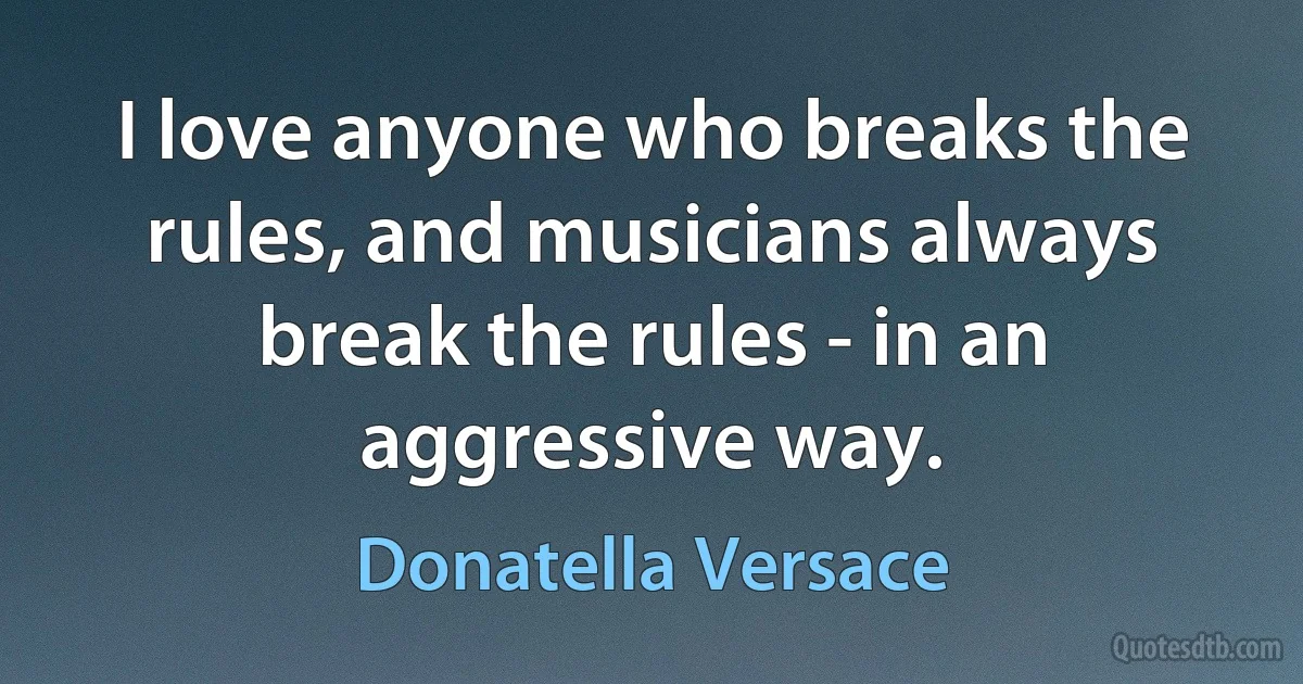 I love anyone who breaks the rules, and musicians always break the rules - in an aggressive way. (Donatella Versace)