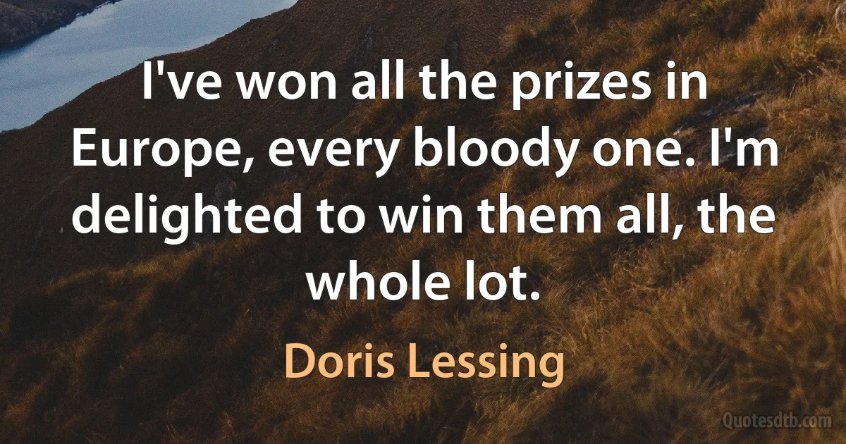 I've won all the prizes in Europe, every bloody one. I'm delighted to win them all, the whole lot. (Doris Lessing)