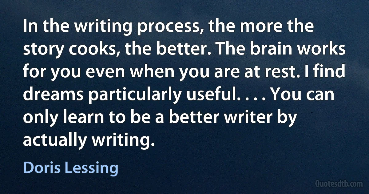 In the writing process, the more the story cooks, the better. The brain works for you even when you are at rest. I find dreams particularly useful. . . . You can only learn to be a better writer by actually writing. (Doris Lessing)