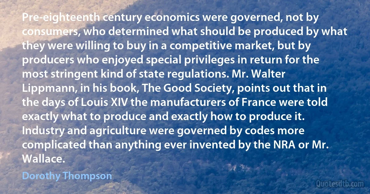 Pre-eighteenth century economics were governed, not by consumers, who determined what should be produced by what they were willing to buy in a competitive market, but by producers who enjoyed special privileges in return for the most stringent kind of state regulations. Mr. Walter Lippmann, in his book, The Good Society, points out that in the days of Louis XIV the manufacturers of France were told exactly what to produce and exactly how to produce it. Industry and agriculture were governed by codes more complicated than anything ever invented by the NRA or Mr. Wallace. (Dorothy Thompson)