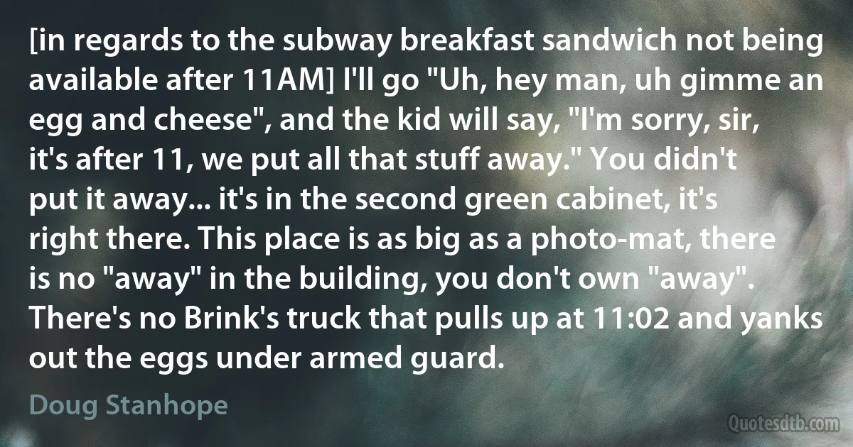 [in regards to the subway breakfast sandwich not being available after 11AM] I'll go "Uh, hey man, uh gimme an egg and cheese", and the kid will say, "I'm sorry, sir, it's after 11, we put all that stuff away." You didn't put it away... it's in the second green cabinet, it's right there. This place is as big as a photo-mat, there is no "away" in the building, you don't own "away". There's no Brink's truck that pulls up at 11:02 and yanks out the eggs under armed guard. (Doug Stanhope)