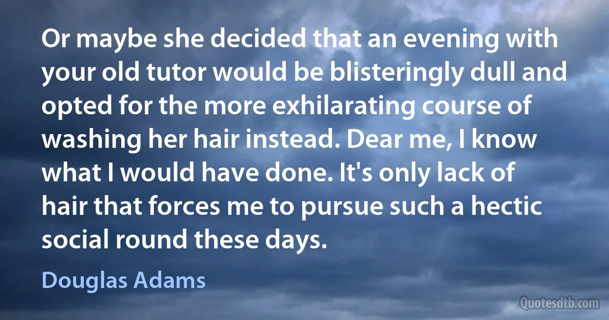 Or maybe she decided that an evening with your old tutor would be blisteringly dull and opted for the more exhilarating course of washing her hair instead. Dear me, I know what I would have done. It's only lack of hair that forces me to pursue such a hectic social round these days. (Douglas Adams)