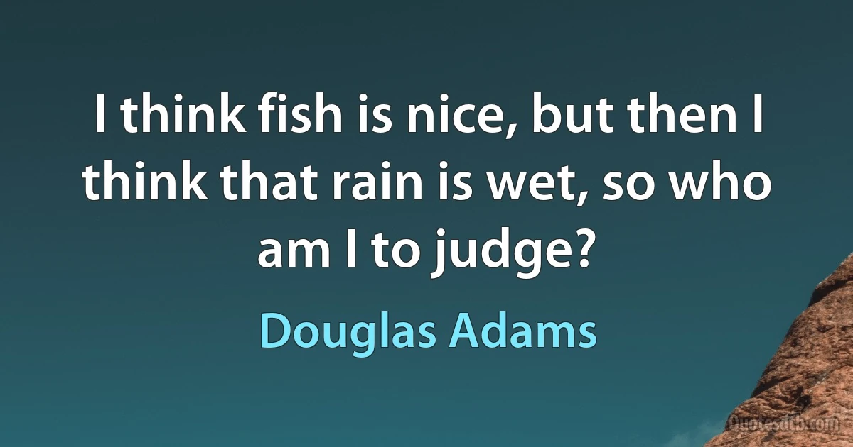 I think fish is nice, but then I think that rain is wet, so who am I to judge? (Douglas Adams)