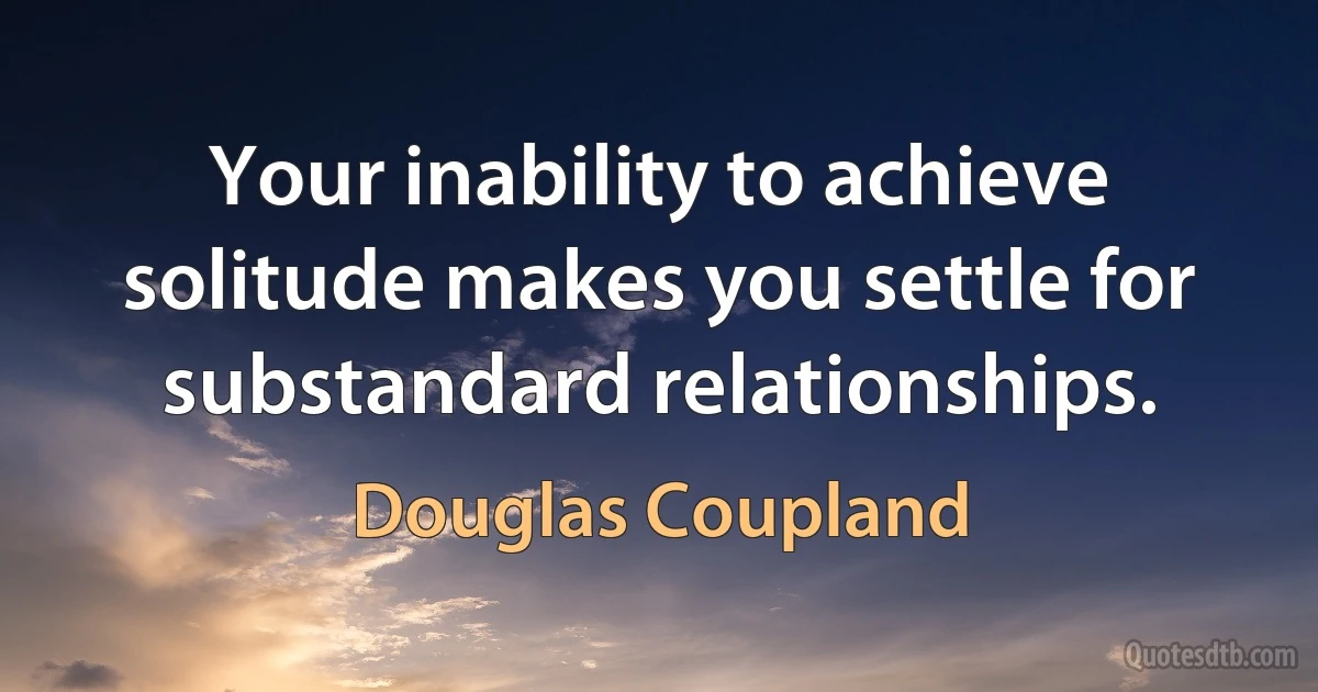 Your inability to achieve solitude makes you settle for substandard relationships. (Douglas Coupland)